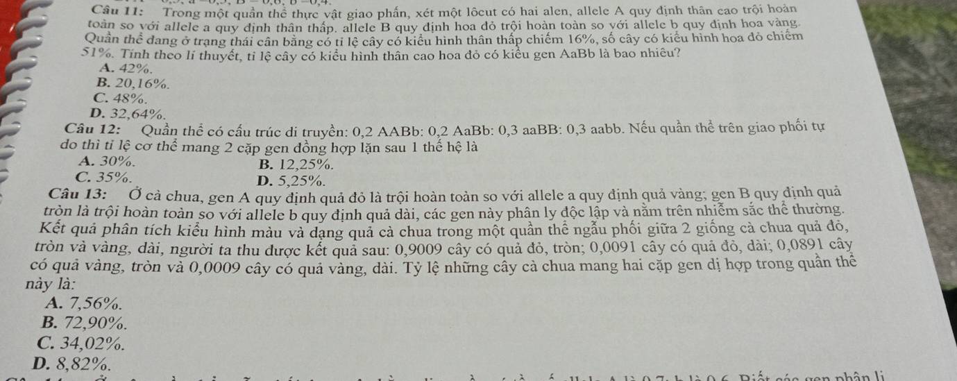 Trong một quần thể thực vật giao phấn, xét một lôcut có hai alen, allele A quy định thân cao trội hoàn
toàn so với allele a quy định thân thấp, allele B quy định hoa dỏ trội hoàn toàn so với allele b quy định hoa vàng.
Quân thể dang ở trạng thái cân băng có tỉ lệ cây có kiểu hình thân thấp chiếm 16%, số cây có kiểu hình hoa đỏ chiếm
51%. Tính theo lí thuyết, tỉ lệ cây có kiểu hình thân cao hoa đỏ có kiểu gen AaBb là bao nhiêu?
A. 42%.
B. 20,16%.
C. 48%.
D. 32,64%.
Câu 12: Quần thể có cấu trúc di truyền: 0,2 AABb: 0,2 AaBb: 0,3 aaBB: 0,3 aabb. Nếu quần thể trên giao phối tự
do thì tỉ lệ cơ thể mang 2 cặp gen đồng hợp lặn sau 1 thế hệ là
A. 30%. B. 12,25%.
C. 35%. D. 5,25%.
Câu 13: Ở cà chua, gen A quy định quả đỏ là trội hoàn toàn so với allele a quy định quả vàng; gen B quy định quả
tròn là trội hoàn toàn số với allele b quy định quả dài, các gen này phân ly độc lập và năm trên nhiểm sắc thể thường.
Kết quả phân tích kiểu hình màu và dạng quả cả chua trong một quần thể ngẫu phối giữa 2 giống cả chua quả đô,
tròn và vàng, dài, người ta thu được kết quả sau: 0,9009 cây có quả đỏ, tròn; 0,0091 cây có quả đỏ, dài; 0,0891 cây
có quả vàng, tròn và 0,0009 cây có quả vàng, dài. Tỷ lệ những cây cà chua mang hai cặp gen dị hợp trong quần thể
này là:
A. 7,56%.
B. 72,90%.
C. 34,02%.
D. 8,82%.