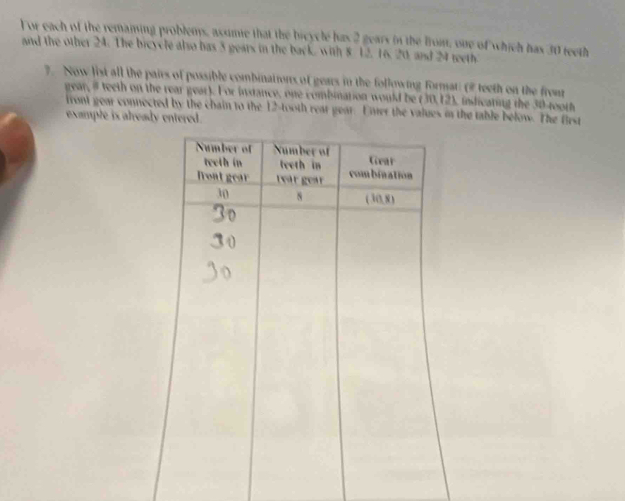 For each of the remaming problems, assmie that the bicycle has 2 gears in the from, one of which has 30 teeth 
and the other 24. The bicycle also has 5 gears in the back, with 8 12, 16, 20, and 24 teeth 
7. Now list all the pairs of possible combinations of gears in the following format: (# teeth on the from 
gear, # teeth on the rear gear). For instance, one combmation would be (30, 12), indicating the 30 -tooth 
front gear connected by the chain to the 12 -tooth reat gear. Enter the values in the table below. The first 
example is already entered.