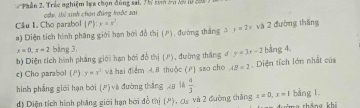 Phần 2. Trắc nghiệm lựa chọn đúng sai, Thì sinh tra lới tư cờu 
câu, thí sinh chọn đùng hoặc sai 
Câu 1. Cho parabol (F): y=x^2
a) Diện tích hình phãng giới hạn bởi đồ thị (P), đường thăng y=2x và 2 đường thǎng
x=0, x=2 bằng 3. 
b) Diện tích hình phẳng giới hạn bởi đồ thị (P), đường thăng đ y=3x-2 bằng 4. 
c) Cho parabol (ρ): y=x^2 và hai điểm A. B thuộc (P) sao cho AB=2. Diện tích lớn nhất của 
hình phẳng giới hạn bởi (P)và đường thắng AB là  4/3 . 
d) Diện tích hình phẳng giới hạn bởi đồ thị (P), 0x và 2 đường thăng x=0, x=1 bằng 1. 
tàng thắng khi