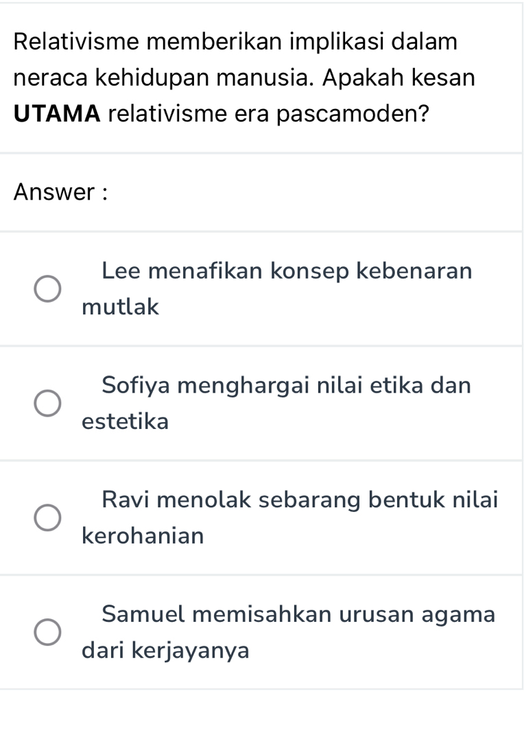 Relativisme memberikan implikasi dalam
neraca kehidupan manusia. Apakah kesan
UTAMA relativisme era pascamoden?
Answer :
Lee menafikan konsep kebenaran
mutlak
Sofiya menghargai nilai etika dan
estetika
Ravi menolak sebarang bentuk nilai
kerohanian
Samuel memisahkan urusan agama
dari kerjayanya