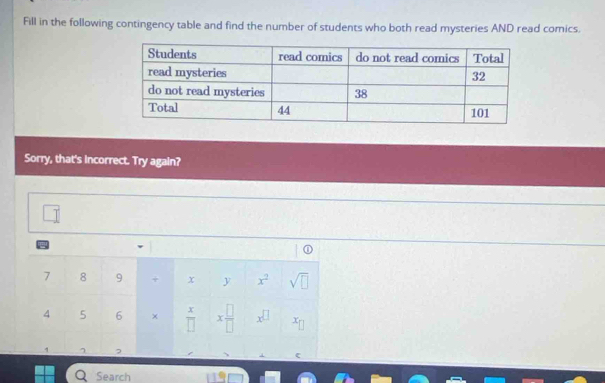 Fill in the following contingency table and find the number of students who both read mysteries AND read comics. 
Sorry, that's incorrect. Try again?
vector I
7 8 9 + x y x^2 sqrt(□ )
4 5 6 ×  x/□   x □ /□   x^(□) x_□ 
7 2 
Search