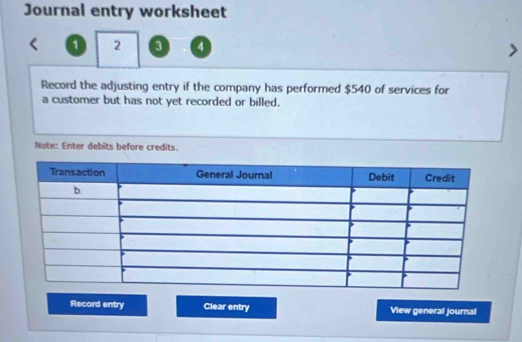 Journal entry worksheet 
a 2 3 4
Record the adjusting entry if the company has performed $540 of services for 
a customer but has not yet recorded or billed. 
Note: Enter debits before credits. 
Record entry Clear entry View general journal