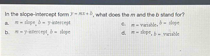 In the slope-intercept form y=mx+b , what does the m and the b stand for?
a. m= slope b=y -intercept variable, b= slope
C. m=
b. m=y -intercept, b= slope d. m= slope, b= variable