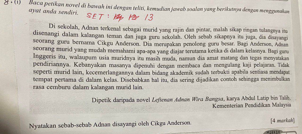 (1) Baca petikan novel di bawah ini dengan teliti, kemudian jawab soalan yang berikutnya dengan menggunakan 
ayat anda sendiri. 
Di sekolah, Adnan terkenal sebagai murid yang rajin dan pintar, malah sikap ringan tulangnya itu 
disenangi dalam kalangan teman dan juga guru sekolah. Oleh sebab sikapnya itu juga, dia disayangi 
seorang guru bernama Cikgu Anderson. Dia merupakan penolong guru besar. Bagi Anderson, Adnan 
seorang murid yang mudah memahami apa-apa yang diajar terutama ketika di dalam kelasnya. Bagi guru 
Inggeris itu, walaupum usia muridnya itu masih muda, namun dia amat matang dan tegas menyatakan 
pendiriannya. Kebanyakan masanya dipenuhi dengan membaca dan mengulang kaji pelajaran. Tidak 
seperti murid lain, kecemerlangannya dalam bidang akademik sudah terbukti apabila sentiasa mendapat 
tempat pertama di dalam kelas. Disebabkan hal itu, dia sering dijadikan contoh sehingga menimbulkan 
rasa cemburu dalam kalangan murid lain. 
Dipetik daripada novel Leftenan Adnan Wira Bangsa, karya Abdul Latip bin Talib, 
Kementerian Pendidikan Malaysia 
Nyatakan sebab-sebab Adnan disayangi oleh Cikgu Anderson. [4 markah] 
MARKAH