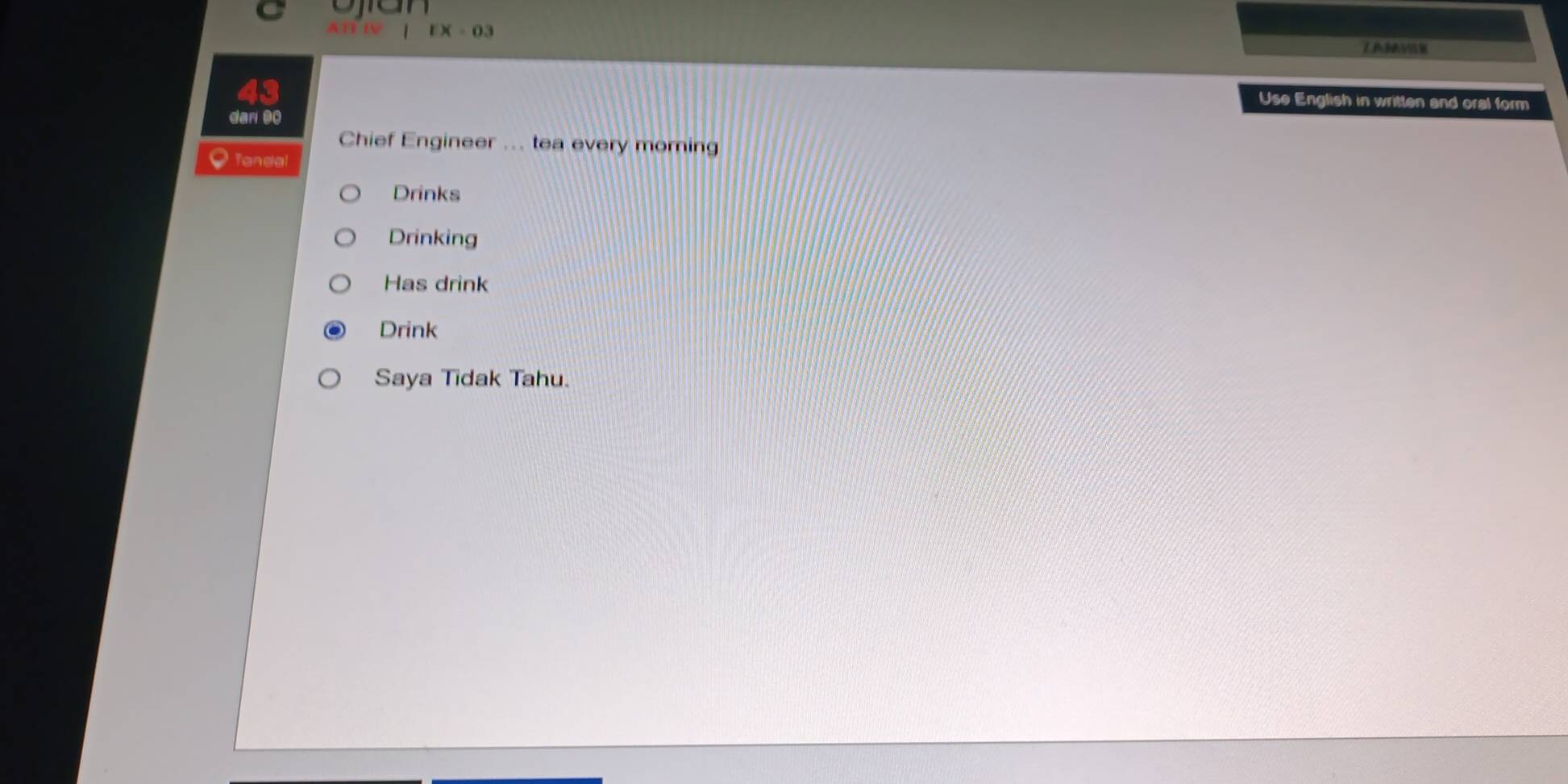 1* -03
Use English in written and oral form 
ar 0 
Chief Engineer ... tea every morning 
Tandal 
Drinks 
Drinking 
Has drink 
Drink 
Saya Tidak Tahu.