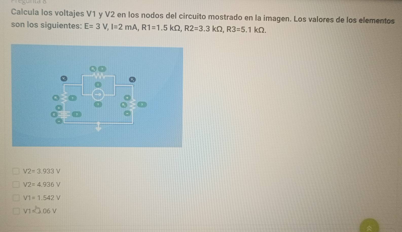 gun ta o
Calcula los voltajes V1 y V2 en los nodos del circuito mostrado en la imagen. Los valores de los elementos
son los siguientes: E=3V, I=2mA, R1=1.5kOmega , R2=3.3kOmega , R3=5.1kOmega.
V2=3.933V
V2=4.936V
V1=1.542V
V1=3.06V