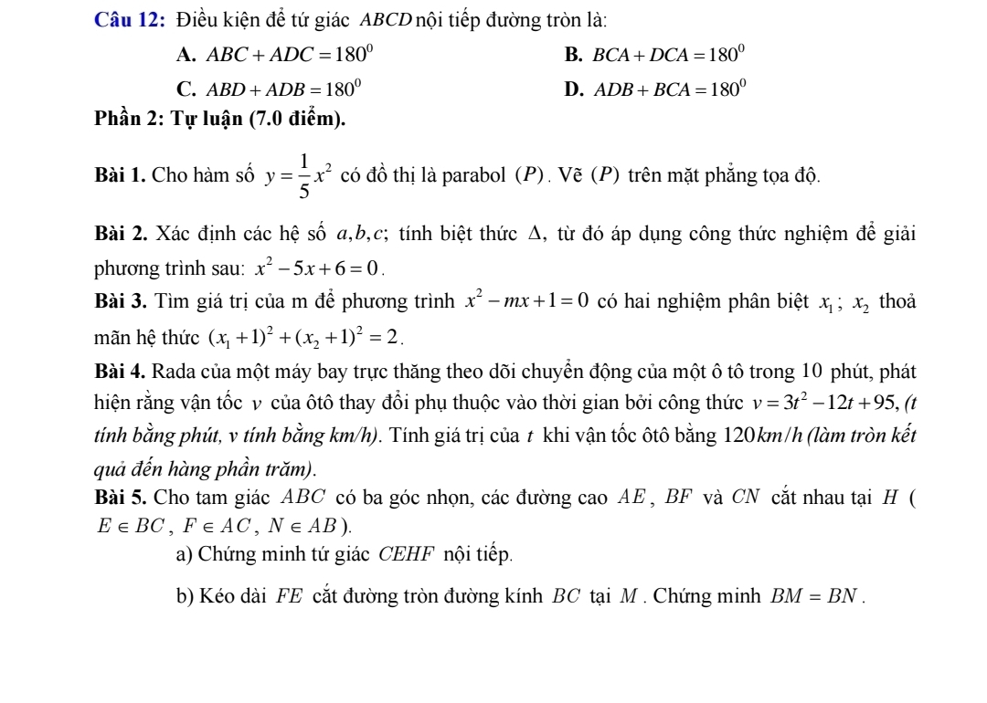 Điều kiện để tứ giác ABCD nội tiếp đường tròn là:
A. ABC+ADC=180° B. BCA+DCA=180°
C. ABD+ADB=180° D. ADB+BCA=180°
Phần 2: Tự luận (7.0 điểm).
Bài 1. Cho hàm số y= 1/5 x^2 có đồ thị là parabol (P). Vẽ (P) trên mặt phẳng tọa độ.
Bài 2. Xác định các hệ số a,b,c; tính biệt thức Δ, từ đó áp dụng công thức nghiệm để giải
phương trình sau: x^2-5x+6=0.
Bài 3. Tìm giá trị của m để phương trình x^2-mx+1=0 có hai nghiệm phân biệt x_1;x_2 thoả
mãn hệ thức (x_1+1)^2+(x_2+1)^2=2.
Bài 4. Rada của một máy bay trực thăng theo dõi chuyển động của một ô tô trong 10 phút, phát
hiện rằng vận tốc v của ôtô thay đổi phụ thuộc vào thời gian bởi công thức v=3t^2-12t+95 , (t
tính bằng phút, v tính bằng km/h). Tính giá trị của t khi vận tốc ôtô bằng 120km/h (làm tròn kết
quả đến hàng phần trăm).
Bài 5. Cho tam giác ABC có ba góc nhọn, các đường cao AE , BF và CN cắt nhau tại H (
E∈ BC,F∈ AC,N∈ AB).
a) Chứng minh tứ giác CEHF nội tiếp.
b) Kéo dài FE cắt đường tròn đường kính BC tại M. Chứng minh BM=BN.