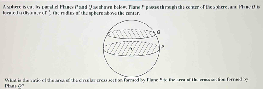 A sphere is cut by parallel Planes P and Q as shown below. Plane P passes through the center of the sphere, and Plane Q is 
located a distance of  1/2  the radius of the sphere above the center. 
What is the ratio of the area of the circular cross section formed by Plane P to the area of the cross section formed by 
Plane Q?