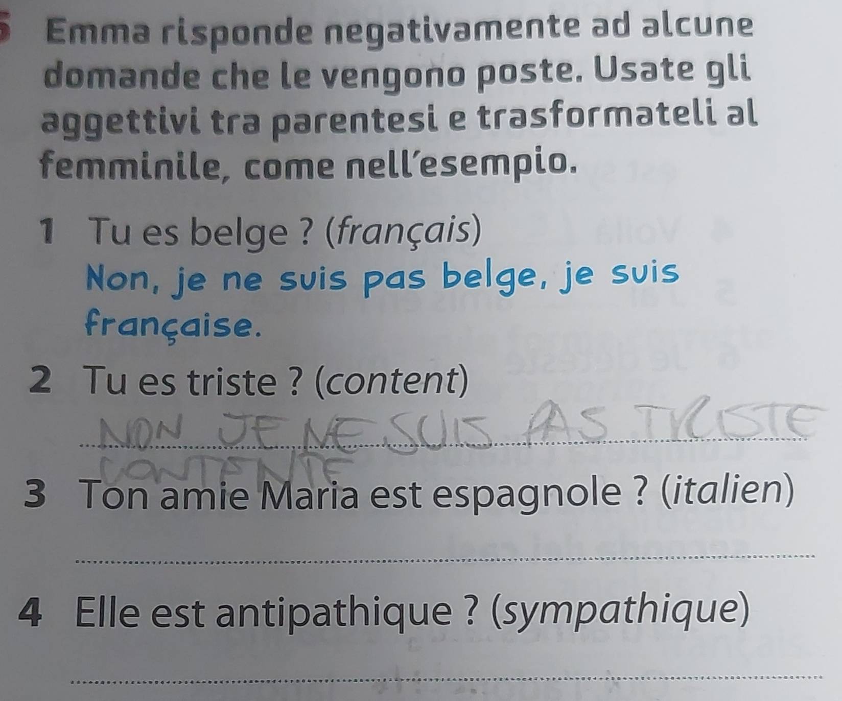 Emma risponde negativamente ad alcune 
domande che le vengono poste. Usate gli 
aggettivi tra parentesi e trasformateli al 
femminile, come nell’esempio. 
1 Tu es belge ? (français) 
Non, je ne suis pas belge, je suis 
française. 
2 Tu es triste ? (content) 
_ 
3 Ton amie Maria est espagnole ? (italien) 
_ 
4 Elle est antipathique ? (sympathique) 
_