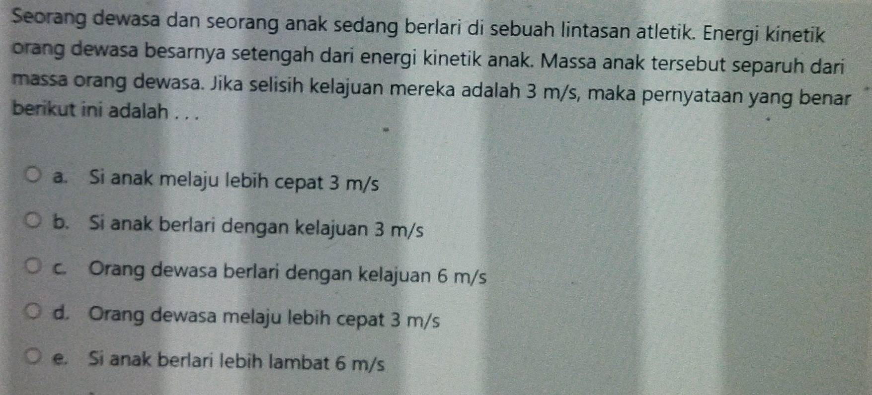 Seorang dewasa dan seorang anak sedang berlari di sebuah lintasan atletik. Energi kinetik
orang dewasa besarnya setengah dari energi kinetik anak. Massa anak tersebut separuh dari
massa orang dewasa. Jika selisih kelajuan mereka adalah 3 m/s, maka pernyataan yang benar
berikut ini adalah . . .
a. Si anak melaju lebih cepat 3 m/s
b. Si anak berlari dengan kelajuan 3 m/s
c. Orang dewasa berlari dengan kelajuan 6 m/s
d. Orang dewasa melaju lebih cepat 3 m/s
e. Si anak berlari lebih lambat 6 m/s