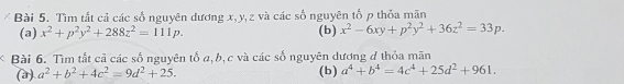 Tìm tất cả các số nguyên dương x, y, z và các số nguyên tố p thỏa mãn 
(a) x^2+p^2y^2+288z^2=111p. (b) x^2-6xy+p^2y^2+36z^2=33p. 
Bài 6. Tìm tất cả các số nguyên tố a, b, c và các số nguyên dương đ thỏa mãn 
(a) a^2+b^2+4c^2=9d^2+25. (b) a^4+b^4=4c^4+25d^2+961.