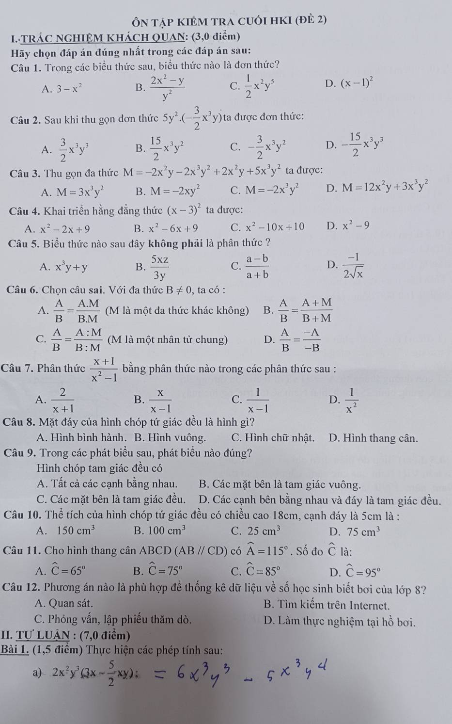 ÔN tậP KIÊM TRA CUỚI HKI (đÈ 2)
I. TRÁC NGHIỆM KHÁCH QUAN: (3,0 điểm)
Hãy chọn đáp án đúng nhất trong các đáp án sau:
Câu 1. Trong các biểu thức sau, biểu thức nào là đơn thức?
A. 3-x^2 B.  (2x^2-y)/y^2  C.  1/2 x^2y^5 D. (x-1)^2
Câu 2. Sau khi thu gọn đơn thức 5y^2· (- 3/2 x^3y) ta được đơn thức:
A.  3/2 x^3y^3 B.  15/2 x^3y^2 C. - 3/2 x^3y^2 D. - 15/2 x^3y^3
Câu 3. Thu gọn đa thức M=-2x^2y-2x^3y^2+2x^2y+5x^3y^2 ta được:
A. M=3x^3y^2 B. M=-2xy^2 C. M=-2x^3y^2 D. M=12x^2y+3x^3y^2
Câu 4. Khai triển hằng đẳng thức (x-3)^2 ta được:
A. x^2-2x+9 B. x^2-6x+9 C. x^2-10x+10 D. x^2-9
Câu 5. Biểu thức nào sau đây không phải là phân thức ?
A. x^3y+y B.  5xz/3y   (a-b)/a+b   (-1)/2sqrt(x) 
C.
D.
Câu 6. Chọn câu sai. Với đa thức B!= 0 , ta có :
A.  A/B = (A.M)/B.M  (M là một đa thức khác không) B.  A/B = (A+M)/B+M 
C.  A/B = A:M/B:M  (M là một nhân tử chung) D.  A/B = (-A)/-B 
Câu 7. Phân thức  (x+1)/x^2-1  bằng phân thức nào trong các phân thức sau :
A.  2/x+1   x/x-1   1/x-1   1/x^2 
B.
C.
D.
Câu 8. Mặt đáy của hình chóp tứ giác đều là hình gì?
A. Hình bình hành. B. Hình vuông. C. Hình chữ nhật. D. Hình thang cân.
Câu 9. Trong các phát biểu sau, phát biểu nào đúng?
Hình chóp tam giác đều có
A. Tất cả các cạnh bằng nhau. B. Các mặt bên là tam giác vuông.
C. Các mặt bên là tam giác đều. D. Các cạnh bên bằng nhau và đáy là tam giác đều.
Câu 10. Thể tích của hình chóp tứ giác đều có chiều cao 18cm, cạnh đáy là 5cm là :
A. 150cm^3 B. 100cm^3 C. 25cm^3 D. 75cm^3
Câu 11. Cho hình thang cân ABCD (ABparallel CD) có widehat A=115°. Số đo widehat C là:
A. widehat C=65° B. hat C=75° C. widehat C=85° D. widehat C=95°
Câu 12. Phương án nào là phù hợp để thống kê dữ liệu về số học sinh biết bơi của lớp 8?
A. Quan sát. B. Tìm kiếm trên Internet.
C. Phỏng vấn, lập phiếu thăm dò. D. Làm thực nghiệm tại hồ bơi.
II. Tự LUẠN : (7,0 điểm)
Bài 1. (1,5 điểm) Thực hiện các phép tính sau:
a) 2x^2y^3(3x- 5/2 xy);