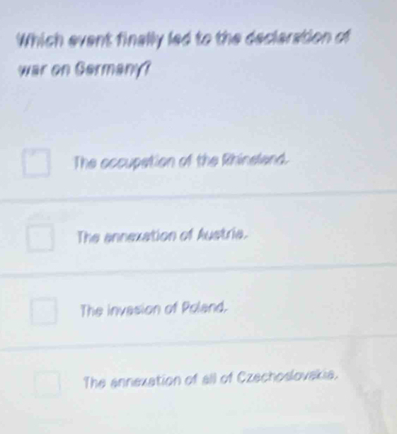 Which event finally led to the decleration of
war on Germany?
The occupation of the Rhineland.
The annexation of Austria.
The invasion of Poland.
The annexation of all of Czechoslovakia.