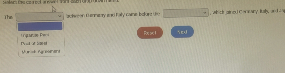 Select the correct answer from each drop-down ment.
The d=□° between Germany and Italy came before the □ , which joined Germany, Italy, and Ja
Reset
Tripartite Pact Next
Pact of Steel
Munich Agreement