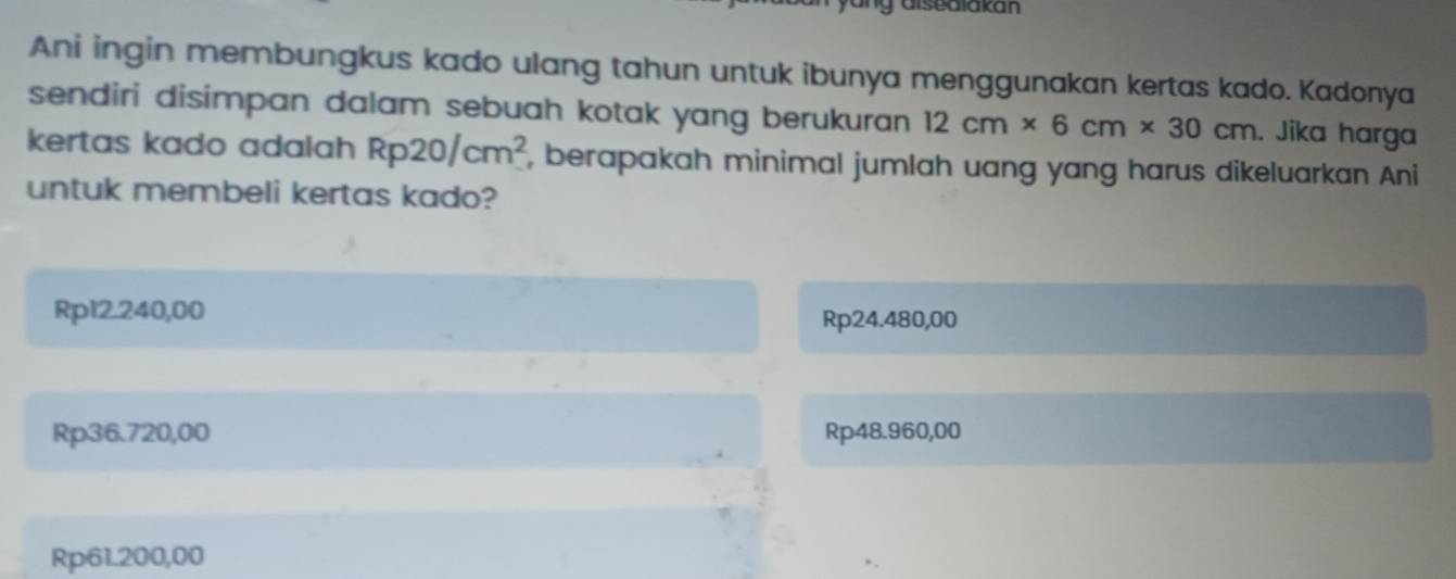 aisedlakan
Ani ingin membungkus kado ulang tahun untuk ibunya menggunakan kertas kado. Kadonya
sendiri disimpan dalam sebuah kotak yang berukuran. 12cm* 6cm* 30cm. Jika harga
kertas kado adalah Rp20/cm^2 , berapakah minimal jumlah uang yang harus dikeluarkan Ani
untuk membeli kertas kado?
Rp12.240,00
Rp24.480,00
Rp36.720,00 Rp48.960,00
Rp61.200,00