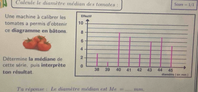 Calcule le diamètre médian des tomates : Score =1/1
Une machine à calibrer les 
tomates a permis d'obtenir 
ce diagramme en bâtons. 
Détermine la médiane de 
cette série, puis interprète 
ton résultat. 
Ta réponse : Le diamètre médian est Me= _ mm.