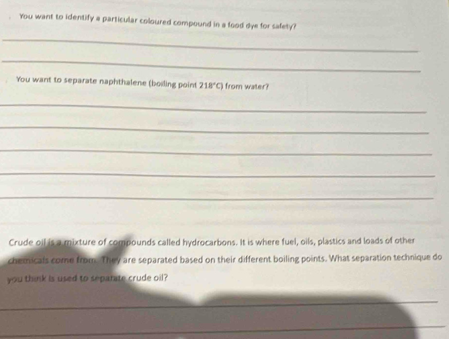You want to identify a particular coloured compound in a food dye for safety? 
_ 
_ 
You want to separate naphthalene (boiling point 218°C) from water? 
_ 
_ 
_ 
_ 
_ 
Crude oil is a mixture of compounds called hydrocarbons. It is where fuel, oils, plastics and loads of other 
chemicals come from. They are separated based on their different boiling points. What separation technique do 
you think is used to separate crude oil? 
_ 
_ 
_ 
_ 
_ 
_ 
_ 
_
