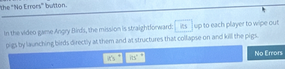 the “No Errors” button. 
In the video game Angry Birds, the mission is straightforward: _ its up to each player to wipe out 
pigs by launching birds directly at them and at structures that collapse on and kill the pigs. 
it's its' No Errors