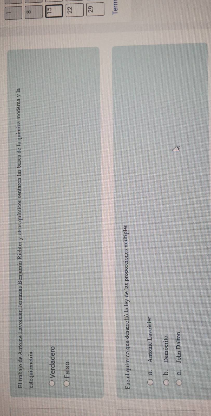 El trabajo de Antoine Lavoisier, Jeremías Benjamín Richter y otros químicos sentaron las bases de la química moderna y la
estequiometría.
8
Verdadero
15
Falso
22
29
Term
Fue el químico que desarrolló la ley de las proporciones múltiples
a. Antoine Lavoisier
b. Demócrito
C. John Dalton