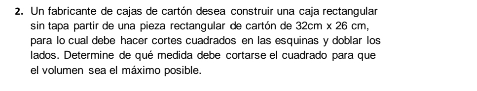 Un fabricante de cajas de cartón desea construir una caja rectangular 
sin tapa partir de una pieza rectangular de cartón de 32cm* 26cm, 
para lo cual debe hacer cortes cuadrados en las esquinas y doblar los 
lados. Determine de qué medida debe cortarse el cuadrado para que 
el volumen sea el máximo posible.