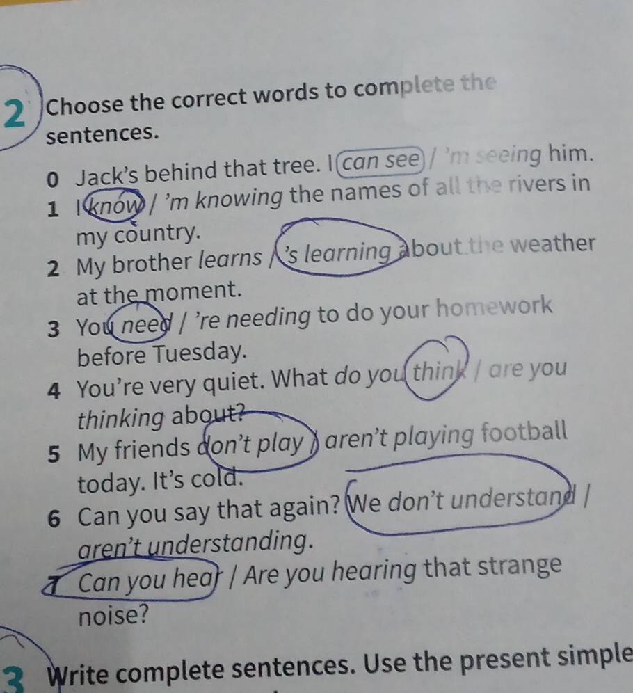 Choose the correct words to complete the 
sentences. 
0 Jack’s behind that tree. I can see / 'm seeing him. 
1 I know / 'm knowing the names of all the rivers in 
my country. 
2 My brother learns / 's learning about the weather 
at the moment. 
3 You need / 're needing to do your homework 
before Tuesday. 
4 You're very quiet. What do you think / are you 
thinking about? 
5 My friends don’t play ) aren’t playing football 
today. It's cold. 
6 Can you say that again? We don't understand / 
aren’t understanding. 
Can you hear / Are you hearing that strange 
noise? 
2 Write complete sentences. Use the present simple