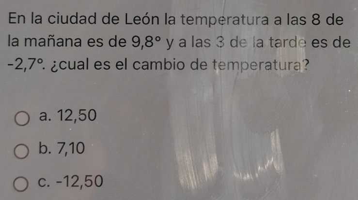 En la ciudad de León la temperatura a las 8 de
la mañana es de 9,8° y a las 3 de la tarde es de
-2,7° É ¿cual es el cambio de temperatura?
a. 12,50
b. 7,10
c. -12,50