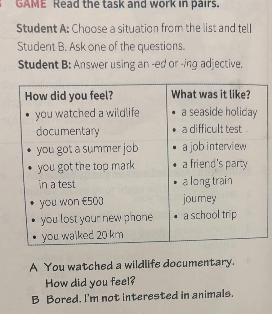 GAME Read the task and work in pairs. 
Student A: Choose a situation from the list and tell 
Student B. Ask one of the questions. 
Student B: Answer using an -ed or -ing adjective. 
A You watched a wildlife documentary. 
How did you feel? 
B Bored. I'm not interested in animals.