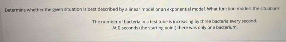 Determine whether the given situation is best described by a linear model or an exponential model. What function models the situation?
The number of bacteria in a test tube is increasing by three bacteria every second.
At 0 seconds (the starting point) there was only one bacterium.