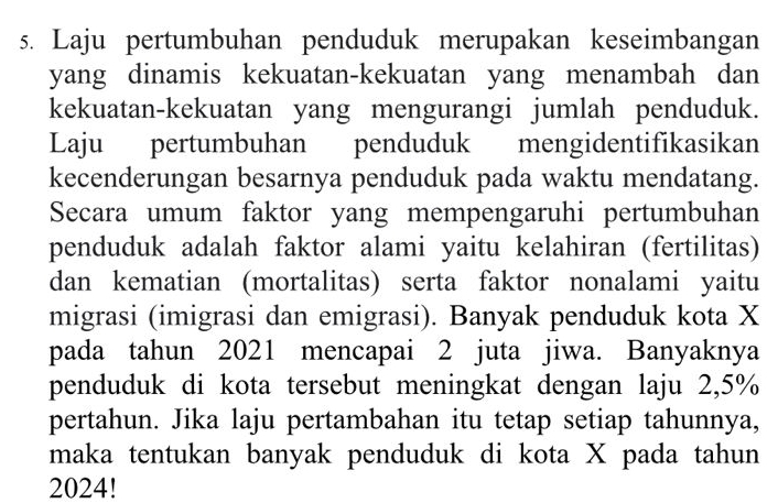 Laju pertumbuhan penduduk merupakan keseimbangan 
yang dinamis kekuatan-kekuatan yang menambah dan 
kekuatan-kekuatan yang mengurangi jumlah penduduk. 
Laju pertumbuhan penduduk mengidentifikasikan 
kecenderungan besarnya penduduk pada waktu mendatang. 
Secara umum faktor yang mempengaruhi pertumbuhan 
penduduk adalah faktor alami yaitu kelahiran (fertilitas) 
dan kematian (mortalitas) serta faktor nonalami yaitu 
migrasi (imigrasi dan emigrasi). Banyak penduduk kota X
pada tahun 2021 mencapai 2 juta jiwa. Banyaknya 
penduduk di kota tersebut meningkat dengan laju 2,5%
pertahun. Jika laju pertambahan itu tetap setiap tahunnya, 
maka tentukan banyak penduduk di kota X pada tahun 
2024!