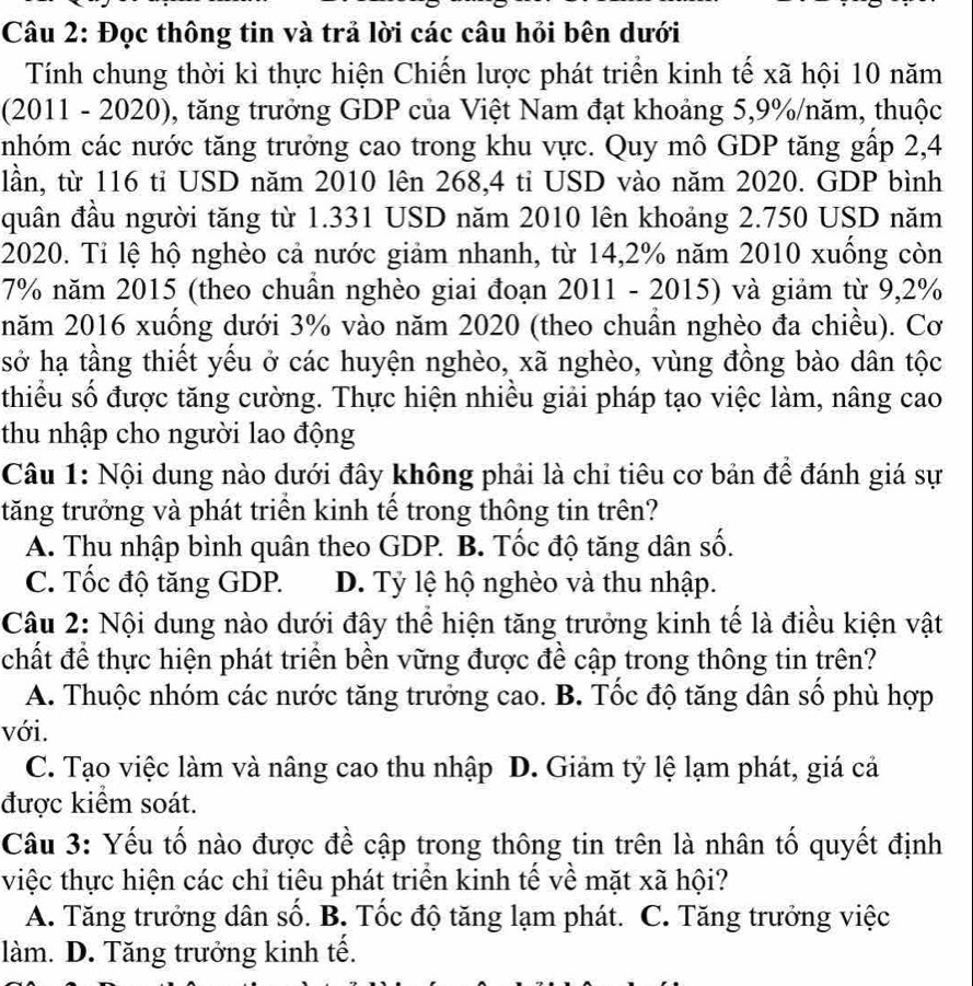 Đọc thông tin và trả lời các câu hỏi bên dưới
Tính chung thời kì thực hiện Chiến lược phát triển kinh tế xã hội 10 năm
(2011 - 2020), tăng trưởng GDP của Việt Nam đạt khoảng 5,9%/năm, thuộc
nhóm các nước tăng trưởng cao trong khu vực. Quy mô GDP tăng gấp 2,4
lần, từ 116 tỉ USD năm 2010 lên 268,4 ti USD vào năm 2020. GDP bình
quân đầu người tăng từ 1.331 USD năm 2010 lên khoảng 2.750 USD năm
2020. Tỉ lệ hộ nghèo cả nước giảm nhanh, từ 14,2% năm 2010 xuồng còn
7% năm 2015 (theo chuẩn nghèo giai đoạn 2011 - 2015) và giảm từ 9,2%
năm 2016 xuống dưới 3% vào năm 2020 (theo chuẩn nghèo đa chiều). Cơ
sở hạ tầng thiết yều ở các huyện nghèo, xã nghèo, vùng đồng bào dân tộc
thiều số được tăng cường. Thực hiện nhiều giải pháp tạo việc làm, nâng cao
thu nhập cho người lao động
Câu 1: Nội dung nào dưới đây không phải là chỉ tiêu cơ bản để đánh giá sự
tăng trưởng và phát triền kinh tế trong thông tin trên?
A. Thu nhập bình quân theo GDP. B. Tốc độ tăng dân số.
C. Tốc độ tăng GDP. D. Tỷ lệ hộ nghèo và thu nhập.
Câu 2: Nội dung nào dưới đây thể hiện tăng trưởng kinh tế là điều kiện vật
chất để thực hiện phát triển bền vững được đề cập trong thông tin trên?
A. Thuộc nhóm các nước tăng trưởng cao. B. Tốc độ tăng dân số phù hợp
với.
C. Tạo việc làm và nâng cao thu nhập D. Giảm tỷ lệ lạm phát, giá cả
được kiểm soát.
Câu 3: Yếu tố nào được đề cập trong thông tin trên là nhân tố quyết định
việc thực hiện các chỉ tiêu phát triển kinh tế về mặt xã hội?
A.  Tăng trưởng dân số. B. Tốc độ tăng lạm phát. C. Tăng trưởng việc
làm. D. Tăng trưởng kinh tế.