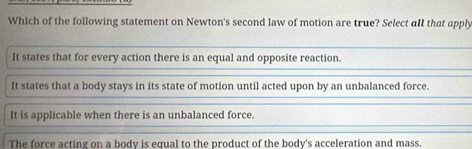 Which of the following statement on Newton's second law of motion are true? Select all that apply
It states that for every action there is an equal and opposite reaction.
It states that a body stays in its state of motion until acted upon by an unbalanced force.
It is applicable when there is an unbalanced force.
The force acting on a body is equal to the product of the body's acceleration and mass.