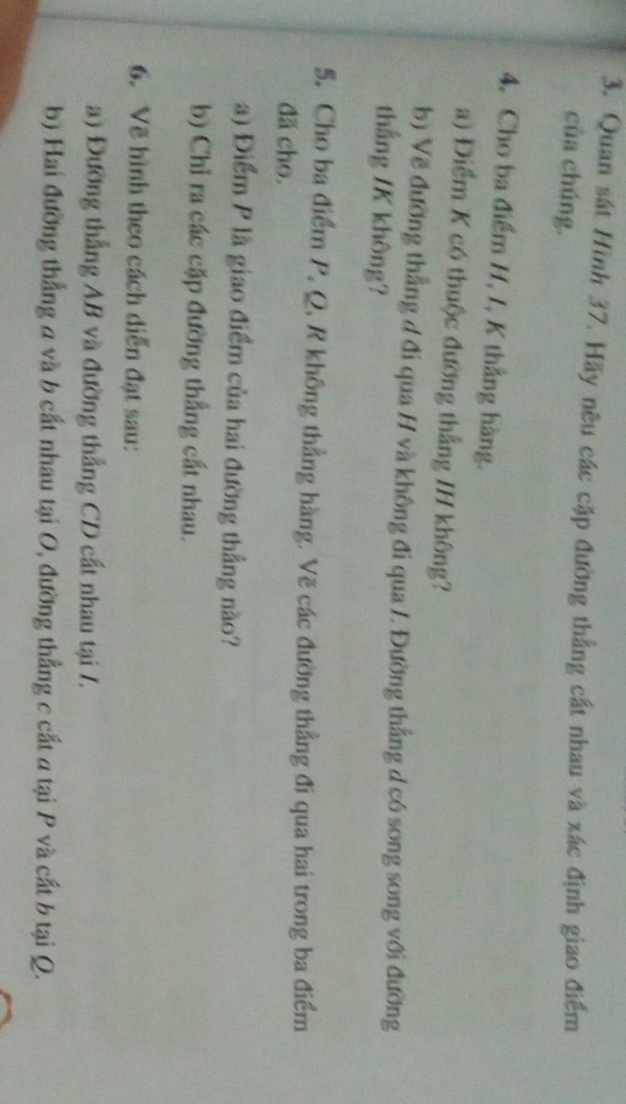 Quan sát Hình 37. Hãy nêu các cặp đường thẳng cất nhau và xác định giao điểm 
của chúng. 
4. Cho ba điểm H, I, K thẳng hàng. 
a) Điểm K có thuộc đường thẳng IH không? 
b) Vẽ đường thẳng đ đi qua H và không đi qua /, Đường thẳng d có song song với đường 
thắng /K không? 
5. Cho ba điểm P, Q, R không thẳng hàng. Vẽ các đường thẳng đi qua hai trong ba điểm 
đã cho. 
a) Điểm P là giao điểm của hai đường thẳng nào? 
b) Chỉ ra các cặp đường thắng cất nhau. 
6. Về hình theo cách diễn đạt sau: 
a) Đường thắng AB và đường thắng CD cất nhau tại /. 
b) Hai đường thắng a và b cất nhau tại O, đường thẳng c cất a tại P và cất b tại Q.