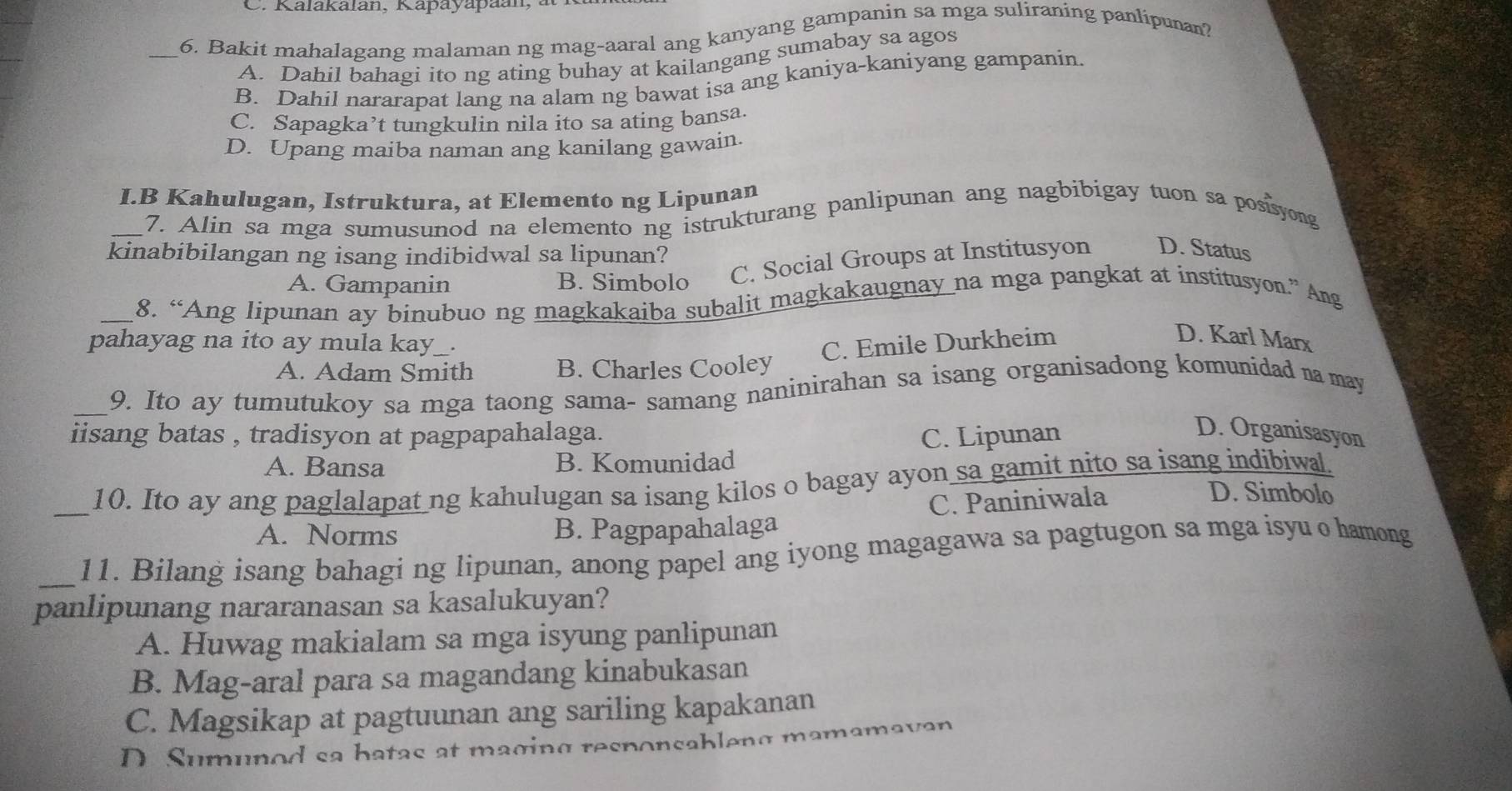 Kalakalan, Kapayapaan,
_6. Bakit mahalagang malaman ng mag-aaral ang kanyang gampanin sa mga suliraning panlipunan?
A. Dahil bahagi ito ng ating buhay at kailangang sumabay sa agos
B. Dahil nararapat lang na alam ng bawat isa ang kaniya-kaniyang gampanin.
C. Sapagka’t tungkulin nila ito sa ating bansa.
D. Upang maiba naman ang kanilang gawain.
I.B Kahulugan, Istruktura, at Elemento ng Lipunan
_7. Alin sa mga sumusunod na elemento ng istrukturang panlipunan ang nagbibigay tuon sa posisyong
kinabibilangan ng isang indibidwal sa lipunan?
A. Gampanin B. Simbolo C. Social Groups at Institusyon D. Status
_8. “Ang lipunan ay binubuo ng magkakaiba subalit magkakaugnay na mga pangkat at institusyon.” Ang
pahayag na ito ay mula kay_. C. Emile Durkheim
D. Karl Marx
A. Adam Smith B. Charles Cooley
_9. Ito ay tumutukoy sa mga taong sama- samang naninirahan sa isang organisadong komunidad na may
iisang batas , tradisyon at pagpapahalaga.
A. Bansa B. Komunidad C. Lipunan
D. Organisasyon
_10. Ito ay ang paglalapat ng kahulugan sa isang kilos o bagay ayon sa gamit nito sa isang indibiwal.
A. Norms B. Pagpapahalaga C. Paniniwala
D. Simbolo
_11. Bilang isang bahagi ng lipunan, anong papel ang iyong magagawa sa pagtugon sa mga isyu o hamong
panlipunang nararanasan sa kasalukuyan?
A. Huwag makialam sa mga isyung panlipunan
B. Mag-aral para sa magandang kinabukasan
C. Magsikap at pagtuunan ang sariling kapakanan
D. Sumunod sa hatas at maging responsableng mamamavan