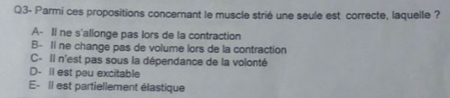 Q3- Parmi ces propositions concernant le muscle strié une seule est correcte, laquelle ?
A- Il ne s'allonge pas lors de la contraction
B- Il ne change pas de volume lors de la contraction
C- Il n'est pas sous la dépendance de la volonté
D- Il est peu excitable
E- Il est partiellement élastique