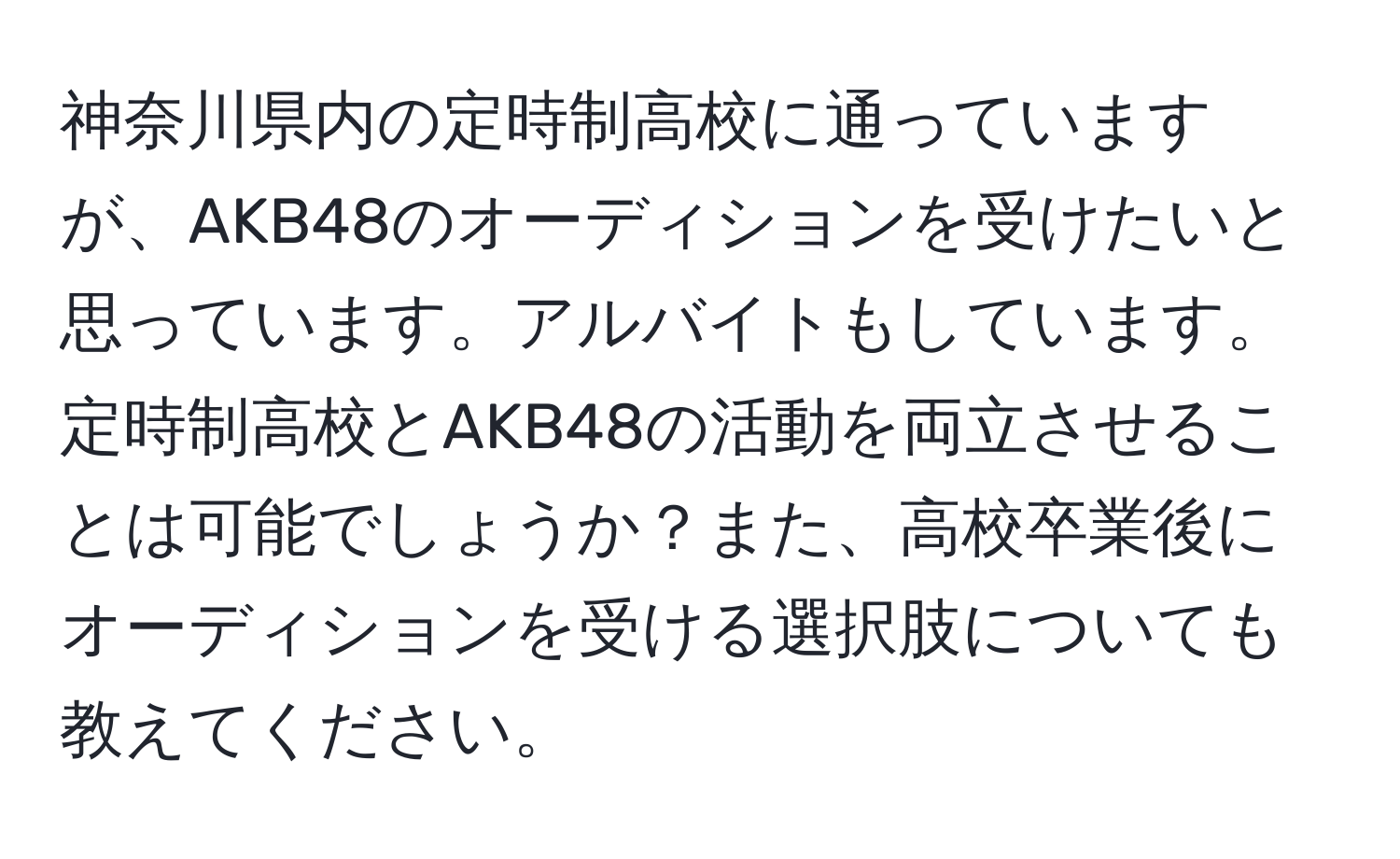 神奈川県内の定時制高校に通っていますが、AKB48のオーディションを受けたいと思っています。アルバイトもしています。定時制高校とAKB48の活動を両立させることは可能でしょうか？また、高校卒業後にオーディションを受ける選択肢についても教えてください。