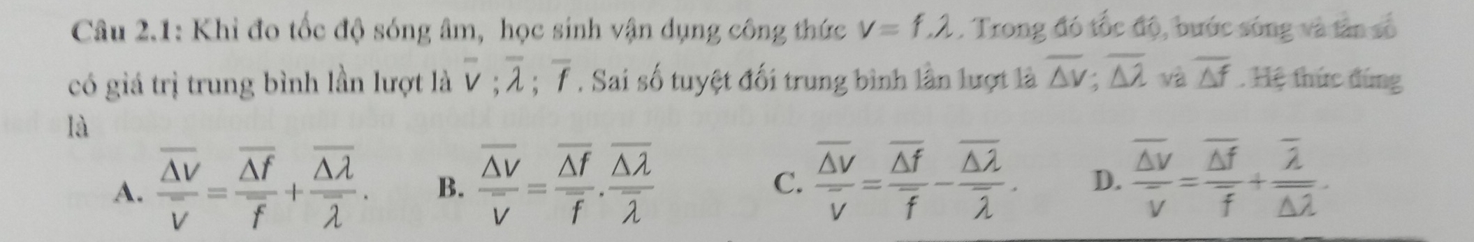 Câu 2.1: Khi đo tốc độ sóng âm, học sinh vận dụng công thức v=f, lambda. Trong đó tốc độ, bước sóng và tân số
có giá trị trung bình lần lượt là overline v; overline lambda ; overline f. Sai số tuyệt đối trung bình lần lượt là overline △ v; overline △ lambda  và overline △ f. Hệ thức đứng
là
A. frac overline △ Voverline V=frac overline △ foverline f+frac overline △ lambda overline lambda . B. frac overline △ Voverline V=frac overline △ foverline f.frac overline △ lambda overline lambda 
C. frac overline △ Voverline V=frac overline △ foverline f-frac overline △ 2overline overline lambda . D. frac overline △ voverline v=frac overline △ foverline f+frac overline 2overline △ lambda .