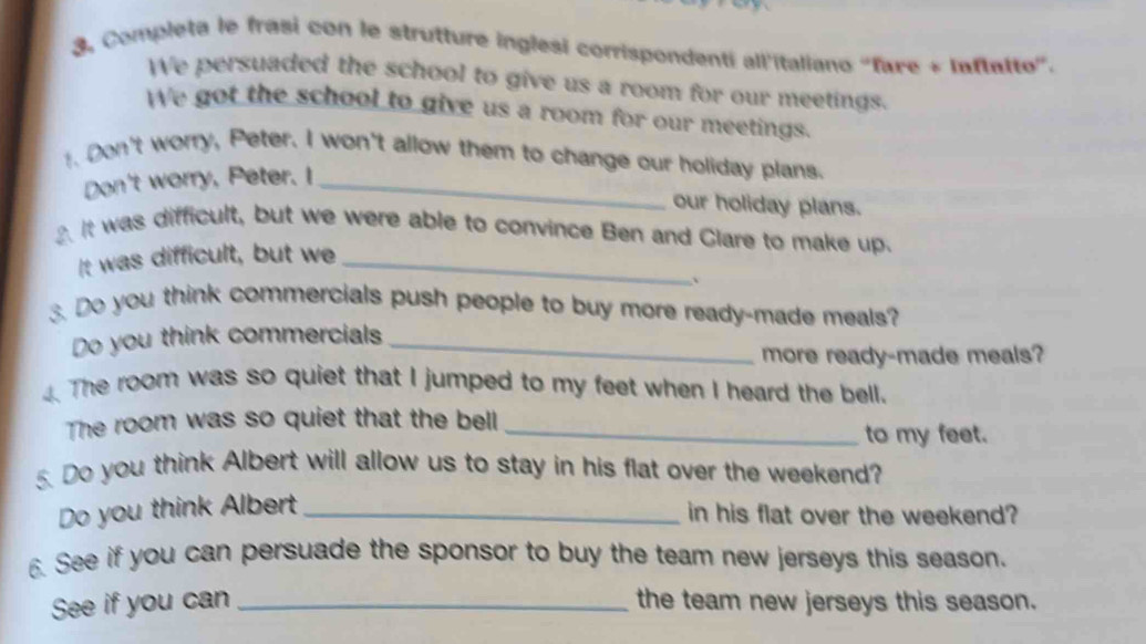 Completa le frasi con le strutture inglesi corrispondenti all'italiano 'fare + Inftalto'. 
We persuaded the school to give us a room for our meetings. 
We got the school to give us a room for our meetings. 
. Don't worry, Peter. I won't allow them to change our holiday plans. 
Don't worry, Peter. I_ 
our holiday plans. 
. It was difficult, but we were able to convince Ben and Clare to make up. 
It was difficult, but we_ 
.Do you think commercials push people to buy more ready-made meals? 
Do you think commercials_ 
more ready-made meals? 
4. The room was so quiet that I jumped to my feet when I heard the bell. 
The room was so quiet that the bell_ 
to my feet. 
5. Do you think Albert will allow us to stay in his flat over the weekend? 
Do you think Albert_ 
in his flat over the weekend? 
6. See if you can persuade the sponsor to buy the team new jerseys this season. 
See if you can _the team new jerseys this season.