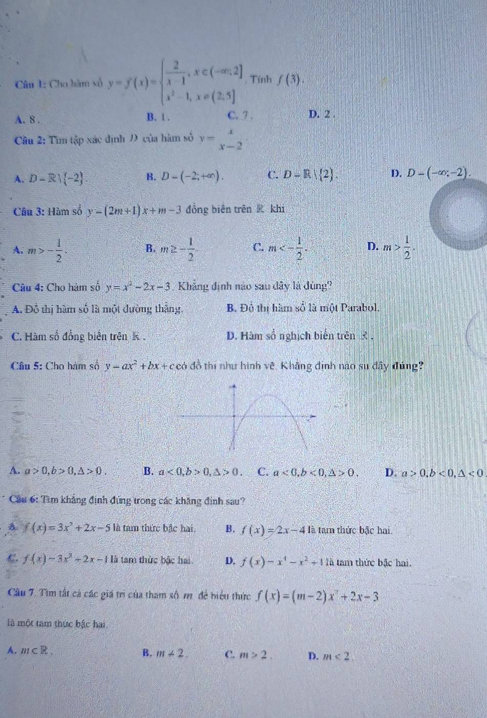 Cho hàm số y=f(x)=beginarrayl  2/x-1 ,x∈ (-∈fty ,2] x^2-1,x∈ (2,5]endarray. , Tính f(3).
A. 8 . B. 1 . C. 7 . D. 2 .
Câầu 2: Tìm tập xác định Đ của hàm số v=beginarrayr x x-2endarray .
A. D-R| -2 D-(-2;+∈fty ). C. D-R/ 2 . D. D-(-∈fty ;-2).
B.
Câu 3: Hàm số y-(2m+1)x+m-3 đồng biên trên R khi
A. m>- 1/2 . m≥ - 1/2  m<- 1/2 . m> 1/2 .
B.
C.
D.
Câu 4: Cho hàm số y=x^2-2x-3 Khẳng định nào sau dây là đúng?
A. Đồ thị hàm số là một đường thắng. B. Đồ thị hàm số là một Parabol.
C. Hàm số đồng biến trện K D. Hàm số nghịch biến trên £ .
Câu 5: Cho hàm số y=ax^2+bx+c có đồ thi như hình về. Khẳng định nào su đây đúng
A. a>0,b>0,△ >0. B. a<0,b>0,△ >0. C. a<0,b<0,△ >0. D. a>0,b<0,△ <0</tex>
Cầu 6: Tìm khẳng định đủng trong các khẳng định sau?
B. f(x)=3x^2+2x-5 là tam thức bậc hai. B. f(x)=2x-4 là tam thức bậc hai.
f(x)-3x^3-2x-11b tam thức bậc hai D. f(x)-x^4-x^2+11a tam thức bậc hai.
Câu 7. Tìm tất cả các giá trì của tham số m để biểu thức f(x)=(m-2)x^2+2x-3
là một tam thực bậc hai
A. m⊂ R. B. m+2. C. m>2. D. m<2</tex>