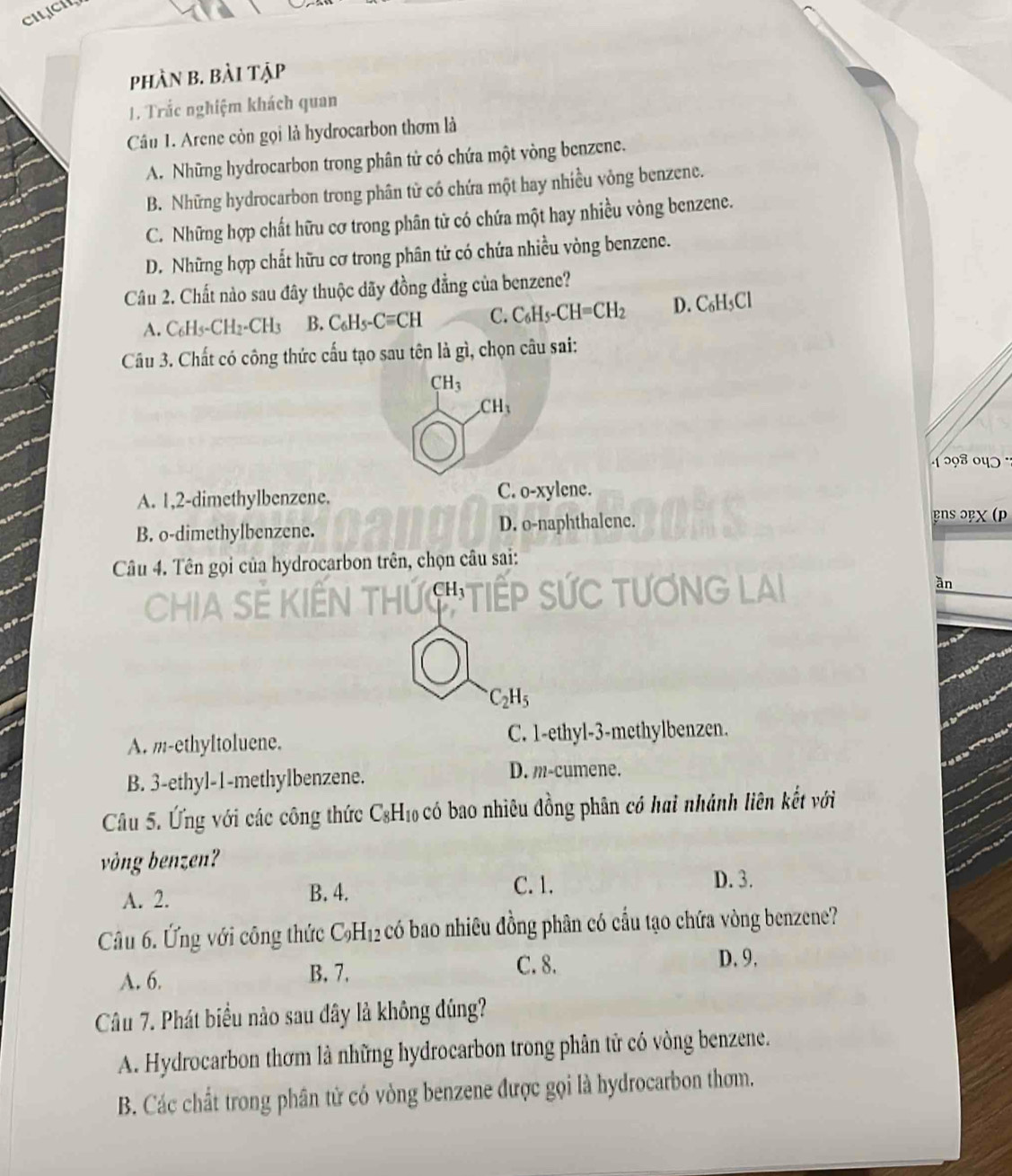 phần b. bài tập
1. Trắc nghiệm khách quan
Câu 1. Arene còn gọi là hydrocarbon thơm là
A. Những hydrocarbon trong phân tử có chứa một vòng benzene.
B. Những hydrocarbon trong phân tử có chứa một hay nhiều vòng benzene.
C. Những hợp chất hữu cơ trong phân tử có chứa một hay nhiều vòng benzene.
D. Những hợp chất hữu cơ trong phân tử có chứa nhiều vòng benzene.
Câu 2. Chất nào sau đây thuộc dãy đồng đẳng của benzene?
A. C_6H_5-CH_2-CH_3 B. C_6H_5-Cequiv CH C. C_6H_5-CH=CH_2 D. C₆H₃Cl
Câu 3. Chất có công thức cấu tạo sau tên là gì, chọn câu sai:
CH_3
CH_3
1 298 ०4ɔ ·
A. 1,2-dimethylbenzene. C. o-xylene.
B. o-dimethylbenzene. D. o-naphthalene. PnS ɔβχ (p
Câu 4. Tên gọi của hydrocarbon trên, chọn câu sai:
     
ān
C_2H_5
A. m-ethyltoluene. C. 1-ethyl-3-methylbenzen.
B. 3-ethyl-1-methylbenzene.
D. m-cumene.
Câu 5. Ứng với các công thức C -1_10 6 có bao nhiêu đồng phân có hai nhánh liên kết với
vòng benzen?
A. 2.
B. 4. C. 1.
D. 3.
Câu 6. Ứng với công thức C_9H_12 có bao nhiêu đồng phân có cầu tạo chứa vòng benzene?
A. 6. B. 7.
C. 8. D. 9.
Câu 7. Phát biểu nào sau dây là không đúng?
A. Hydrocarbon thơm là những hydrocarbon trong phân tử có vòng benzene.
B. Các chất trong phân tử có vòng benzene được gọi là hydrocarbon thơm.