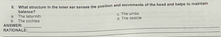 What structure in the inner ear senses the position and movements of the head and helps to maintain
balance?
a. The labyrinth c. The umbo
b. The cochlea d. The ossicle
_
ANSWER:_
_
_
RATIONALE:
_