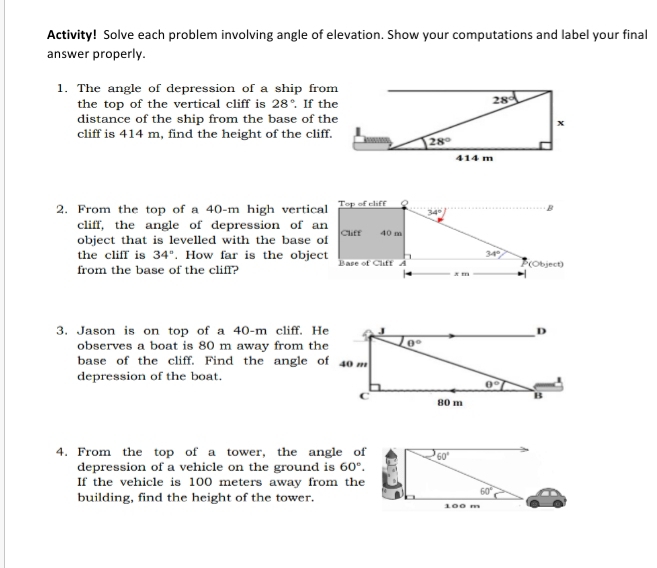 Activity! Solve each problem involving angle of elevation. Show your computations and label your final
answer properly.
1. The angle of depression of a ship from
the top of the vertical cliff is 28°. If th
distance of the ship from the base of th
cliff is 414 m, find the height of the cliff.
2. From the top of a 40-m high vertic
cliff, the angle of depression of a
object that is levelled with the base 
the cliff is 34°. How far is the obje
from the base of the cliff?
3. Jason is on top of a 40-n n cliff. H
observes a boat is 80 m away from th
base of the cliff. Find the angle 
depression of the boat.
4. From the top of a tower, the angle of 
depression of a vehicle on the ground is 60°.
If the vehicle is 100 meters away from the
building, find the height of the tower.