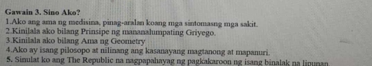 Gawain 3. Sino Ako? 
1.Ako ang ama ng medisina, pinag-aralan koang mga sintomasng mga sakit. 
2.Kinilala ako bilang Prinsipe ng mananalumpating Griyego. 
3.Kinilala ako bilang Ama ng Geometry 
4.Ako ay isang pilosopo at nilinang ang kasanayang magtanong at mapanuri. 
5. Sinulat ko ang The Republic na nagpapahayag ng pagkakaroon ng isang binalak na lipunan.