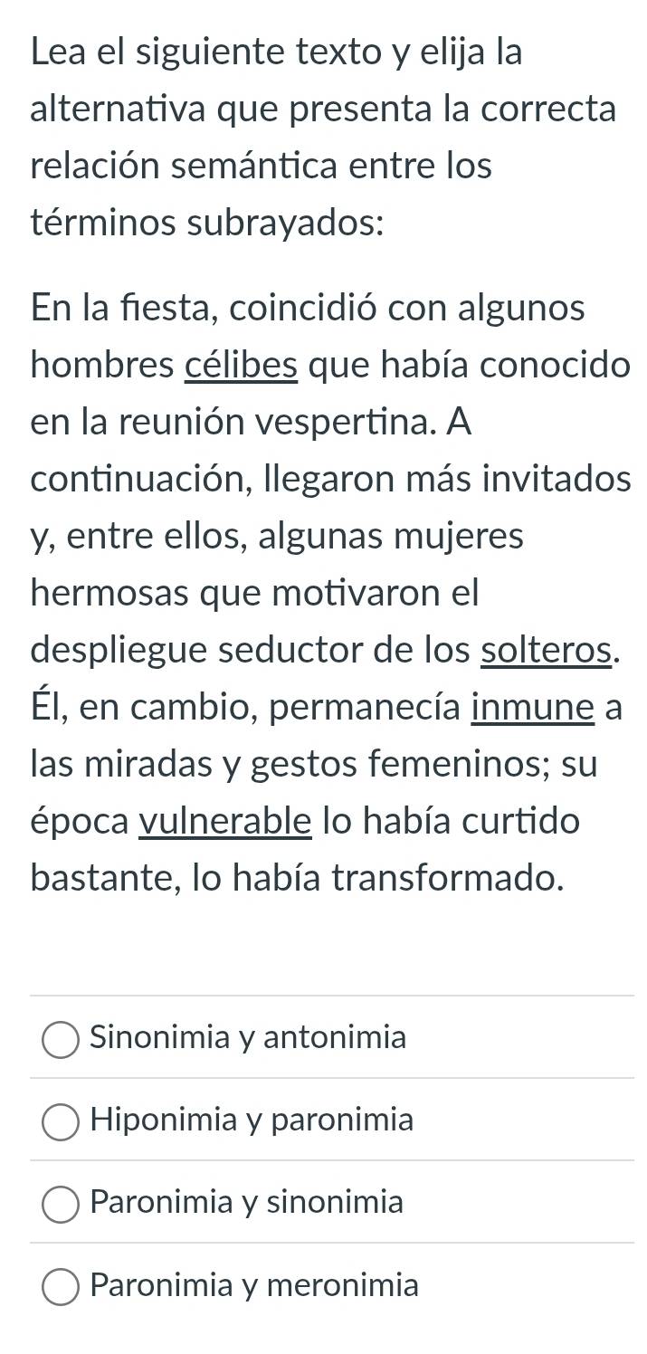 Lea el siguiente texto y elija la
alternativa que presenta la correcta
relación semántica entre los
términos subrayados:
En la fiesta, coincidió con algunos
hombres célibes que había conocido
en la reunión vespertina. A
continuación, llegaron más invitados
y, entre ellos, algunas mujeres
hermosas que motivaron el
despliegue seductor de los solteros.
Él, en cambio, permanecía inmune a
las miradas y gestos femeninos; su
época vulnerable lo había curtido
bastante, lo había transformado.
Sinonimia y antonimia
Hiponimia y paronimia
Paronimia y sinonimia
Paronimia y meronimia