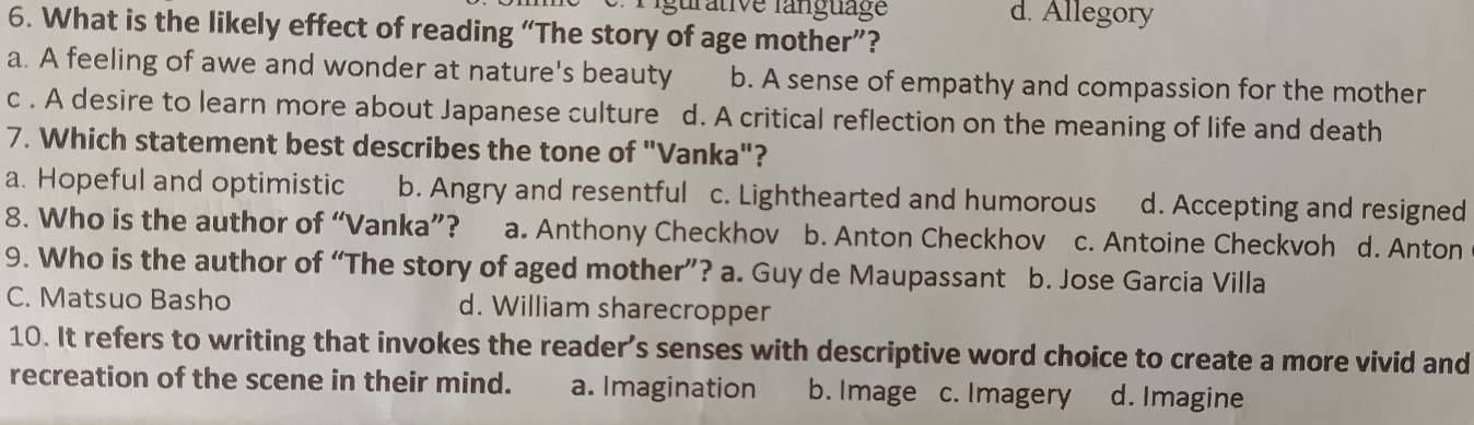 Ligurative language d. Allegory
6. What is the likely effect of reading “The story of age mother”?
a. A feeling of awe and wonder at nature's beauty b. A sense of empathy and compassion for the mother
c . A desire to learn more about Japanese culture d. A critical reflection on the meaning of life and death
7. Which statement best describes the tone of "Vanka"?
a. Hopeful and optimistic b. Angry and resentful c. Lighthearted and humorous d. Accepting and resigned
8. Who is the author of “Vanka”? a. Anthony Checkhov b. Anton Checkhov c. Antoine Checkvoh d. Anton
9. Who is the author of “The story of aged mother”? a. Guy de Maupassant b. Jose Garcia Villa
C. Matsuo Basho d. William sharecropper
10. It refers to writing that invokes the reader’s senses with descriptive word choice to create a more vivid and
recreation of the scene in their mind. a. Imagination b. Image c. Imagery d. Imagine