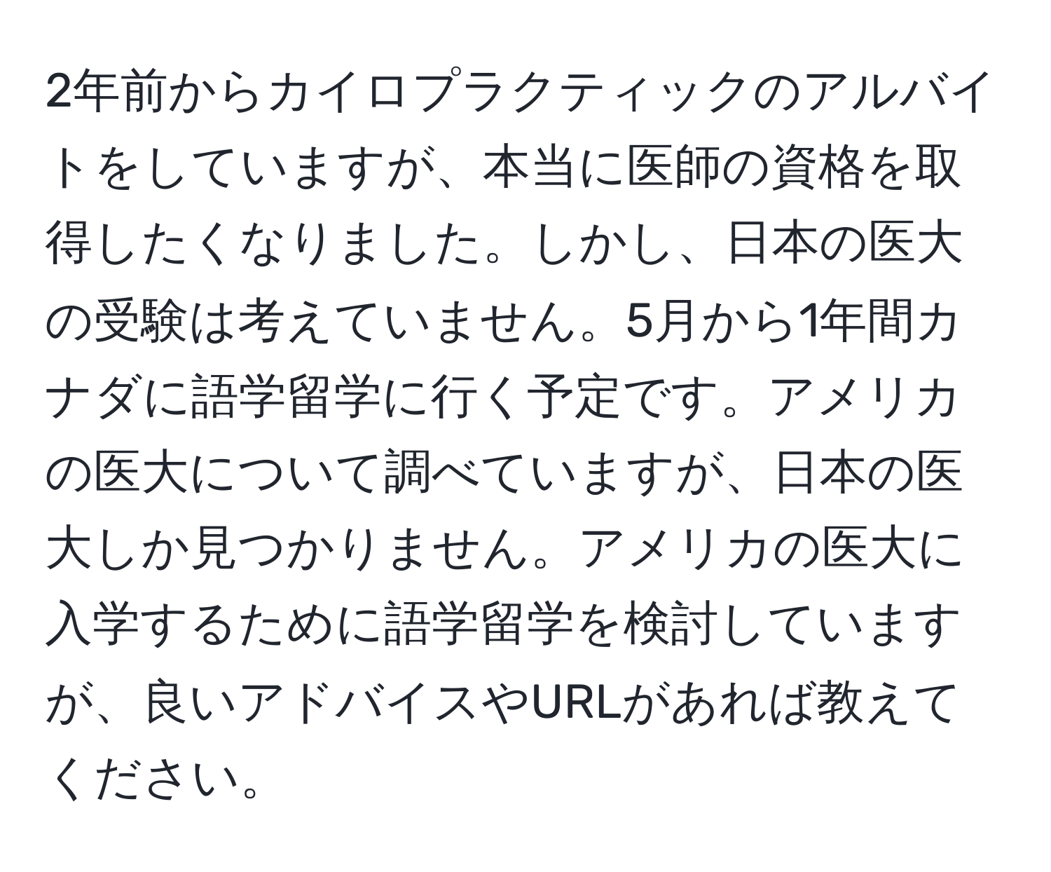 2年前からカイロプラクティックのアルバイトをしていますが、本当に医師の資格を取得したくなりました。しかし、日本の医大の受験は考えていません。5月から1年間カナダに語学留学に行く予定です。アメリカの医大について調べていますが、日本の医大しか見つかりません。アメリカの医大に入学するために語学留学を検討していますが、良いアドバイスやURLがあれば教えてください。