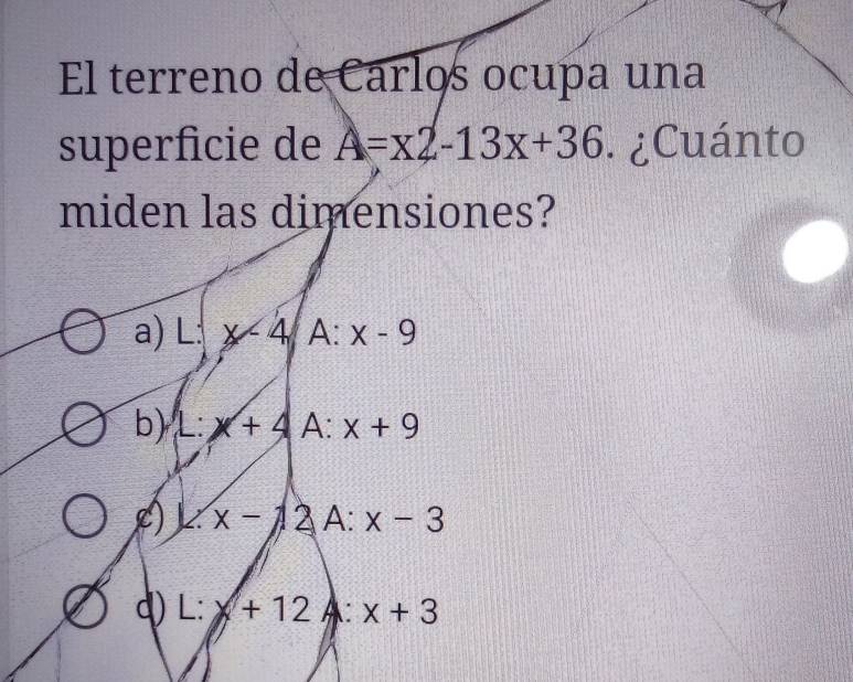 El terreno de Carlos ocupa una
superficie de A=x2-13x+36 ¿Cuánto
miden las dimensiones?
a) L:x-4 A frac □  x-9
b) L:x+4A:x+9
L) 1.x-12A:x-3
q L:x+12A:x+3