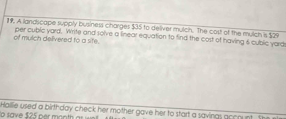 A landscape supply business charges $35 to deliver mulch. The cost of the mulch is $29
per cubic yard. Write and solve a linear equation to find the cost of having 6 cubic yards
of mulch delivered to a site. 
Hallie used a birthday check her mother gave her to start a savings account. She 
to save $25 per month as w.