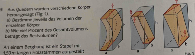 overline 2
5 Aus Quadern wurden verschiedene Körpen
herausgesägt (Fig. 1).
a) Bestimme jeweils das Volumen der
einzelnen Körper. 
b) Wie viel Prozent des Gesamtvolumens
beträgt das Restvolumen?
An einem Berghang ist ein Stapel mit
1,50m langen Holzstämmen aufgestellt a 
Fig. 1