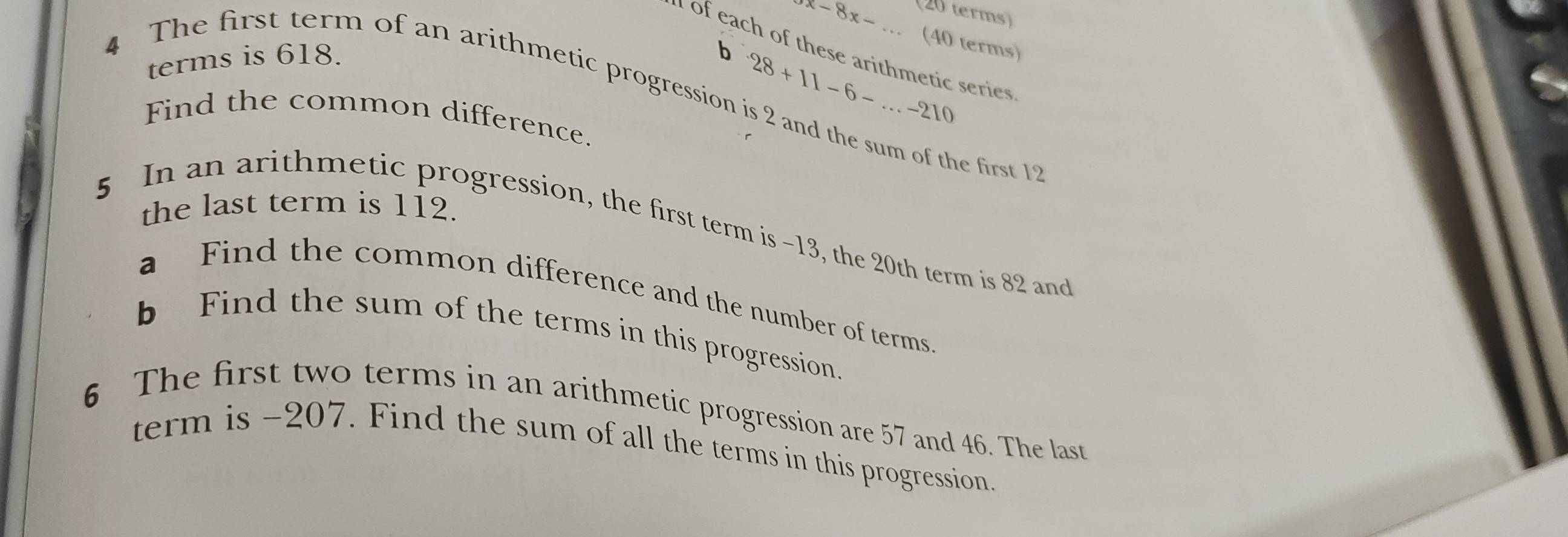 (20 terms) 
..
x-8x- (40 terms) 
of each of these arithmetic series 
terms is 618. 
b 28+11-6-...-210
4 The first term of an arithmetic progression is 2 and the sum of the first 1
Find the common difference. 
the last term is 112. 
5 In an arithmetic progression, the first term is -13, the 20th term is 82 and 
a Find the common difference and the number of terms 
b Find the sum of the terms in this progression. 
6 The first two terms in an arithmetic progression are 57 and 46. The last 
term is -207. Find the sum of all the terms in this progression.