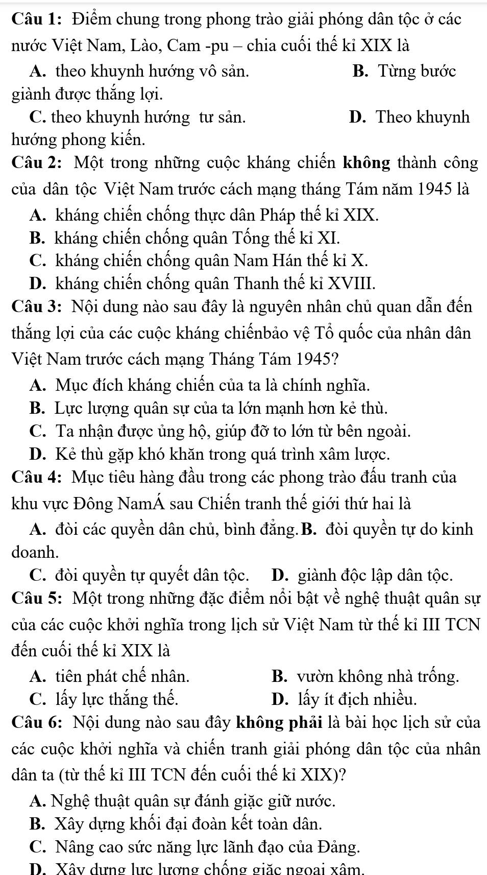 Điểm chung trong phong trào giải phóng dân tộc ở các
nước Việt Nam, Lào, Cam -pu - chia cuối thế kỉ XIX là
A. theo khuynh hướng vô sản. B. Từng bước
giành được thắng lợi.
C. theo khuynh hướng tư sản. D. Theo khuynh
hướng phong kiến.
Câu 2: Một trong những cuộc kháng chiến không thành công
của dân tộc Việt Nam trước cách mạng tháng Tám năm 1945 là
A. kháng chiến chống thực dân Pháp thế kỉ XIX.
B. kháng chiến chống quân Tống thế kỉ XI.
C. kháng chiến chống quân Nam Hán thế kỉ X.
D. kháng chiến chống quân Thanh thế kỉ XVIII.
Câu 3: Nội dung nào sau đây là nguyên nhân chủ quan dẫn đến
thắng lợi của các cuộc kháng chiếnbảo vệ Tổ quốc của nhân dân
Việt Nam trước cách mạng Tháng Tám 1945?
A. Mục đích kháng chiến của ta là chính nghĩa.
B. Lực lượng quân sự của ta lớn mạnh hơn kẻ thù.
C. Ta nhận được ủng hộ, giúp đỡ to lớn từ bên ngoài.
D. Kẻ thù gặp khó khăn trong quá trình xâm lược.
Câu 4: Mục tiêu hàng đầu trong các phong trào đấu tranh của
khu vực Đông NamÁ sau Chiến tranh thế giới thứ hai là
A. đòi các quyền dân chủ, bình đẳng.B. đòi quyền tự do kinh
doanh.
C. đòi quyền tự quyết dân tộc. D. giành độc lập dân tộc.
Câu 5: Một trong những đặc điểm nổi bật về nghệ thuật quân sự
của các cuộc khởi nghĩa trong lịch sử Việt Nam từ thế kỉ III TCN
đến cuối thế kỉ XIX là
A. tiên phát chế nhân. B. vườn không nhà trống.
C. lấy lực thắng thế. D. lấy ít địch nhiều.
Câu 6: Nội dung nào sau đây không phải là bài học lịch sử của
các cuộc khởi nghĩa và chiến tranh giải phóng dân tộc của nhân
dân ta (từ thế kỉ III TCN đến cuối thế kỉ XIX)?
A. Nghệ thuật quân sự đánh giặc giữ nước.
B. Xây dựng khối đại đoàn kết toàn dân.
C. Nâng cao sức năng lực lãnh đạo của Đảng.
D. Xây dựng lực lượng chống giặc ngoại xâm